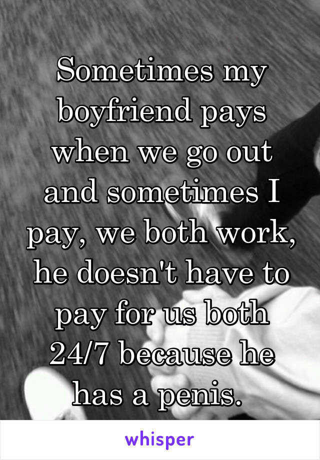 Sometimes my boyfriend pays when we go out and sometimes I pay, we both work, he doesn't have to pay for us both 24/7 because he has a penis. 