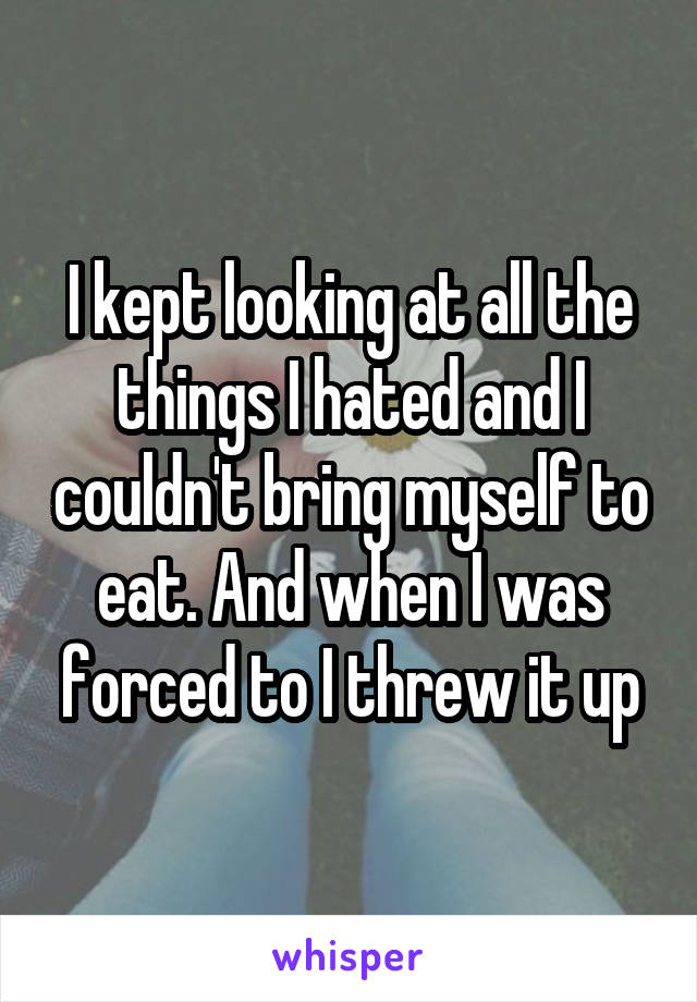 I kept looking at all the things I hated and I couldn't bring myself to eat. And when I was forced to I threw it up