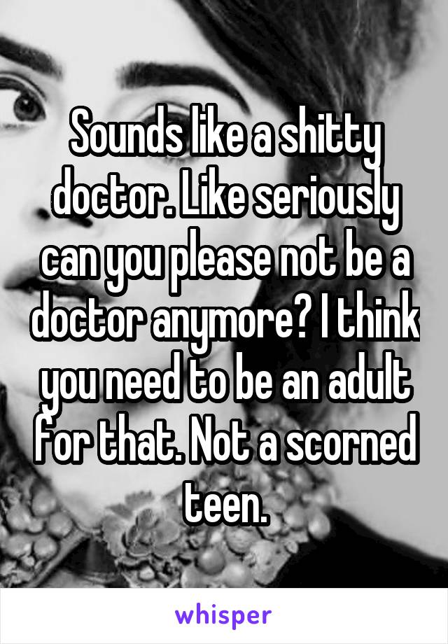 Sounds like a shitty doctor. Like seriously can you please not be a doctor anymore? I think you need to be an adult for that. Not a scorned teen.