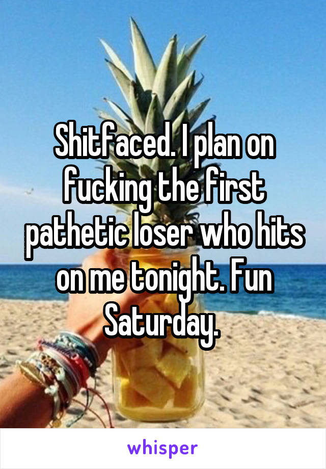 Shitfaced. I plan on fucking the first pathetic loser who hits on me tonight. Fun Saturday. 