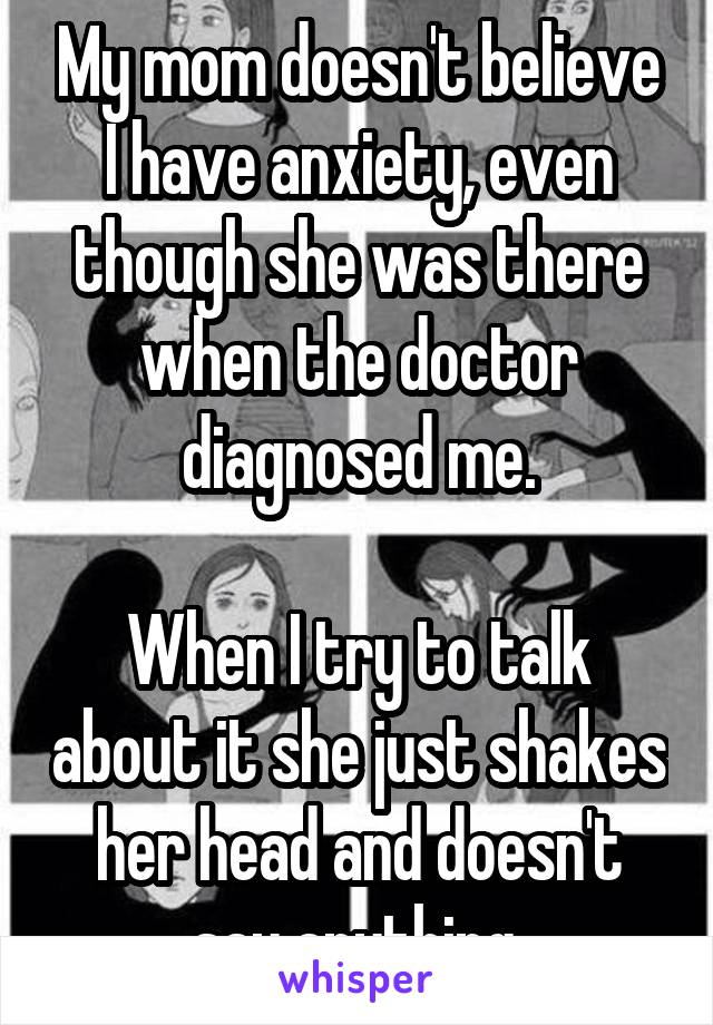 My mom doesn't believe I have anxiety, even though she was there when the doctor diagnosed me.

When I try to talk about it she just shakes her head and doesn't say anything.