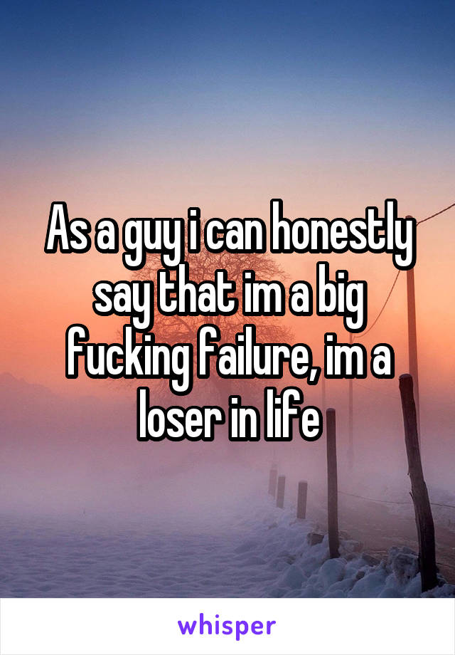 As a guy i can honestly say that im a big fucking failure, im a loser in life