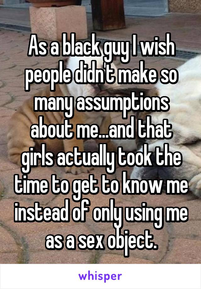 As a black guy I wish people didn't make so many assumptions about me...and that girls actually took the time to get to know me instead of only using me as a sex object.