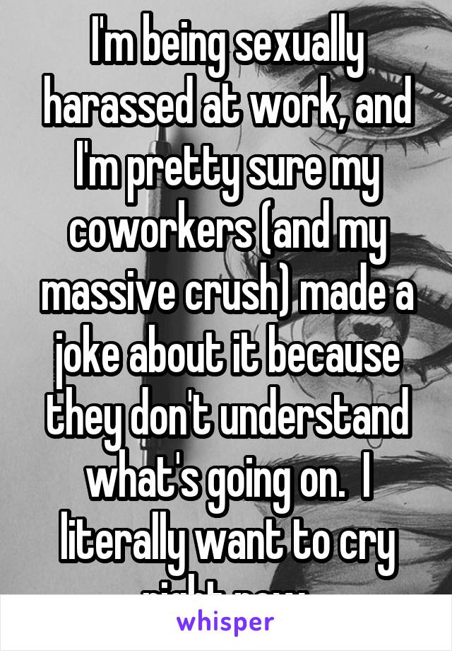 I'm being sexually harassed at work, and I'm pretty sure my coworkers (and my massive crush) made a joke about it because they don't understand what's going on.  I literally want to cry right now.