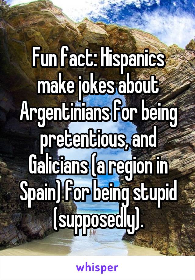 Fun fact: Hispanics make jokes about Argentinians for being pretentious, and Galicians (a region in Spain) for being stupid (supposedly).