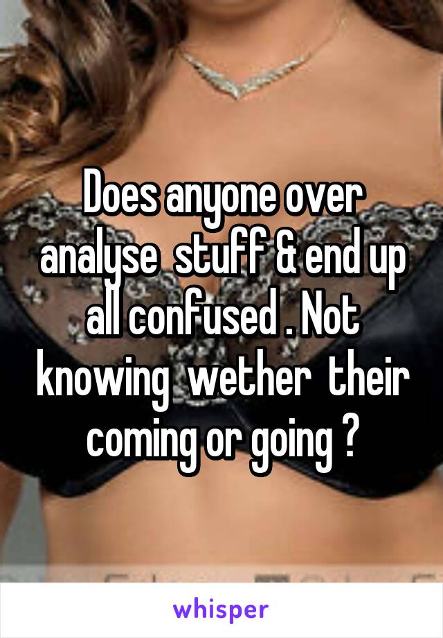 Does anyone over analyse  stuff & end up all confused . Not knowing  wether  their coming or going ?