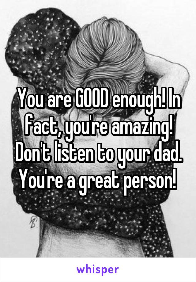 You are GOOD enough! In fact, you're amazing! Don't listen to your dad. You're a great person! 