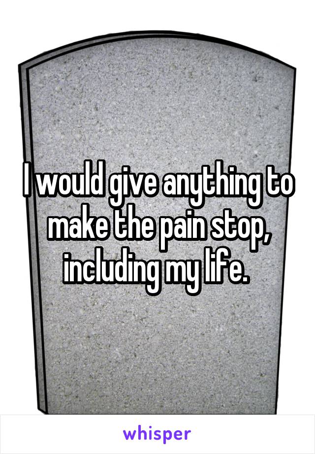 I would give anything to make the pain stop, including my life. 