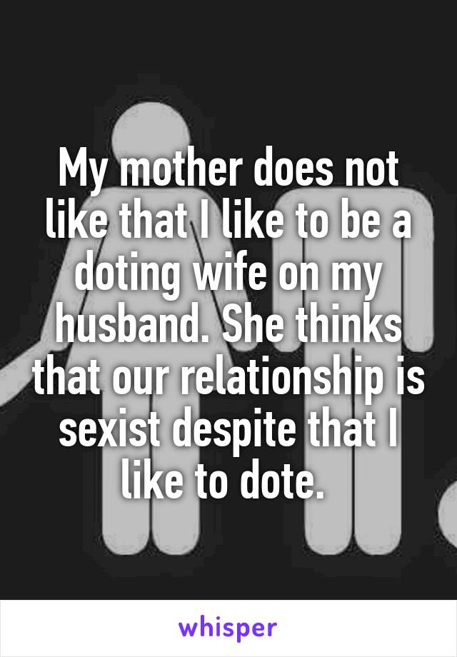 My mother does not like that I like to be a doting wife on my husband. She thinks that our relationship is sexist despite that I like to dote. 