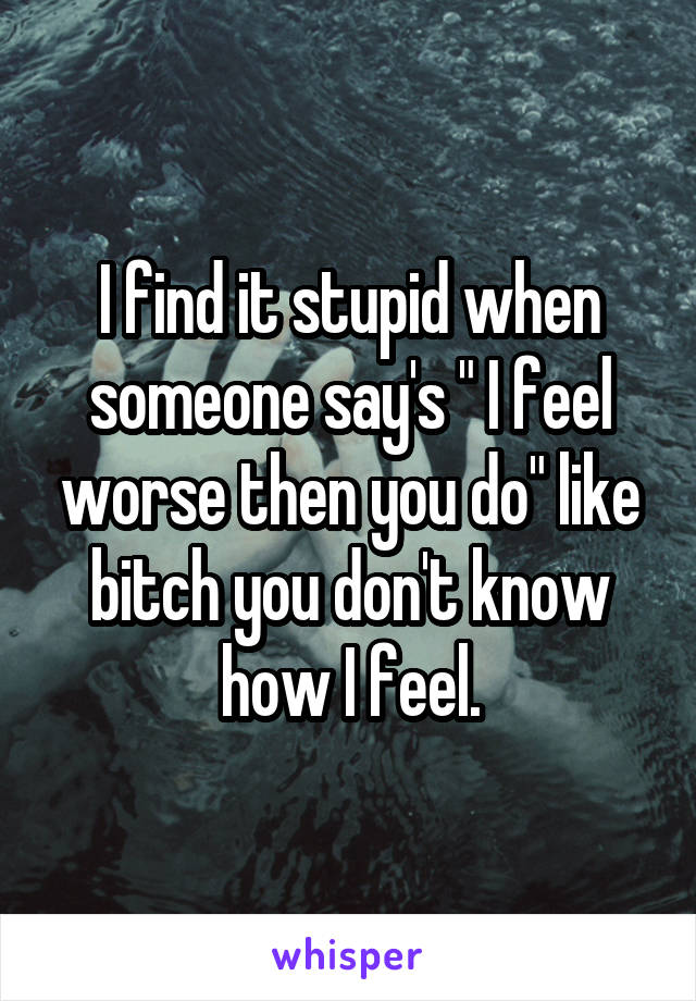 I find it stupid when someone say's " I feel worse then you do" like bitch you don't know how I feel.