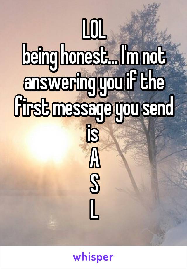 LOL
being honest... I'm not answering you if the first message you send is 
A
S
L
