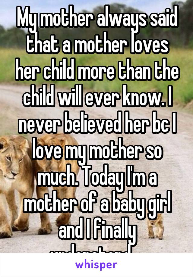 My mother always said that a mother loves her child more than the child will ever know. I never believed her bc I love my mother so much. Today I'm a mother of a baby girl and I finally understand....