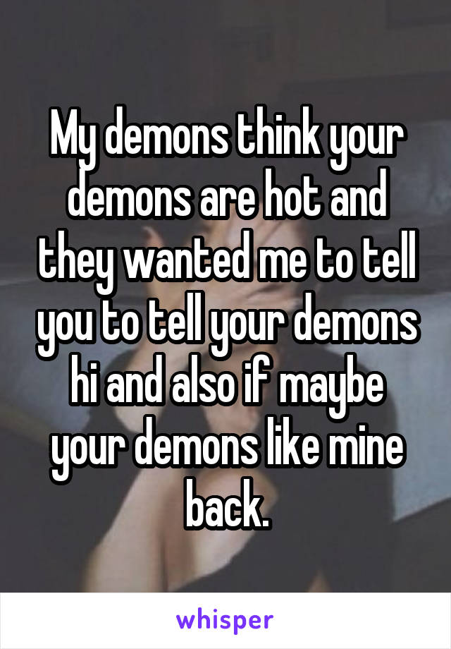 My demons think your demons are hot and they wanted me to tell you to tell your demons hi and also if maybe your demons like mine back.