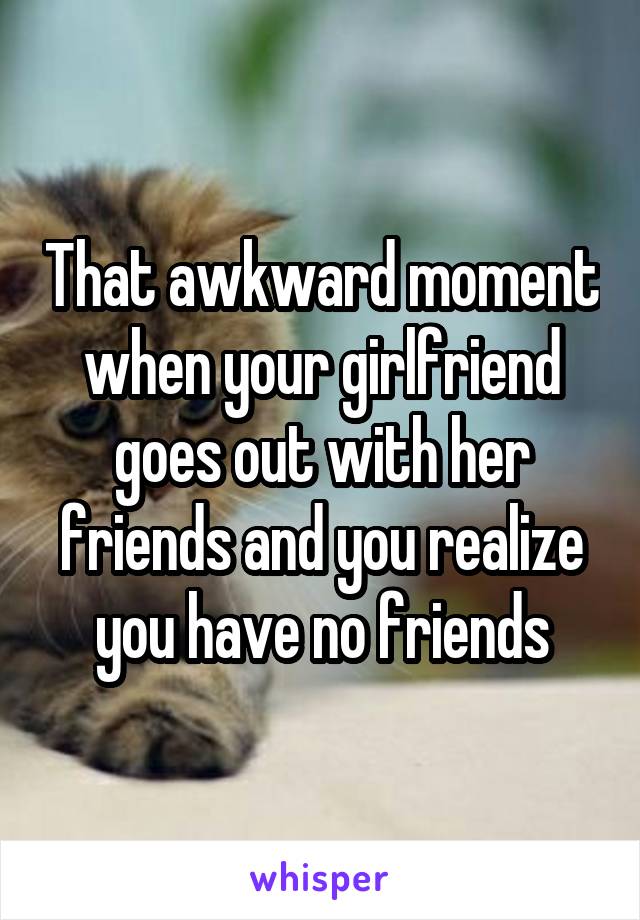 That awkward moment when your girlfriend goes out with her friends and you realize you have no friends