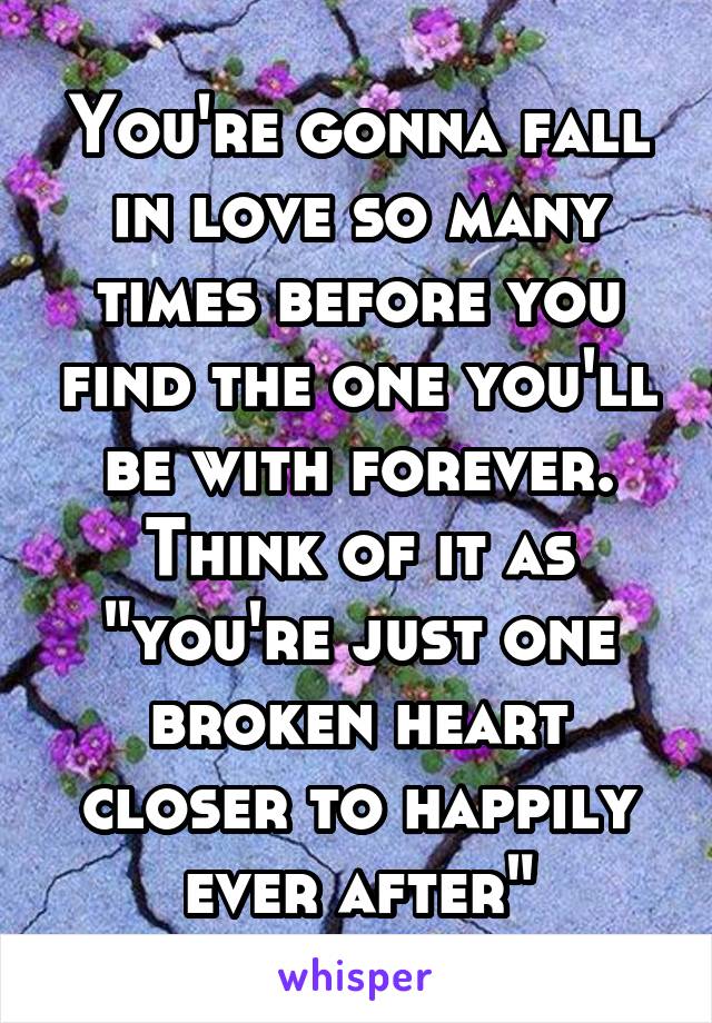 You're gonna fall in love so many times before you find the one you'll be with forever. Think of it as "you're just one broken heart closer to happily ever after"