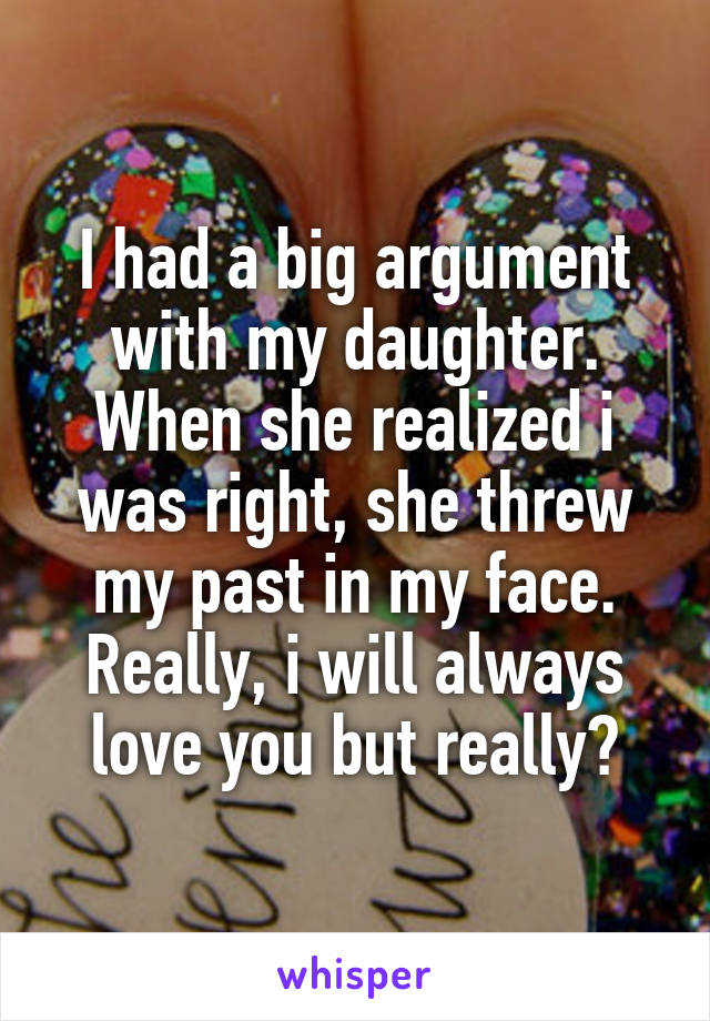 I had a big argument with my daughter. When she realized i was right, she threw my past in my face. Really, i will always love you but really?