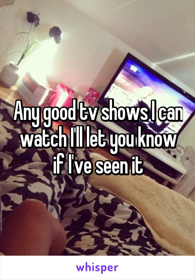 Any good tv shows I can watch I'll let you know if I've seen it