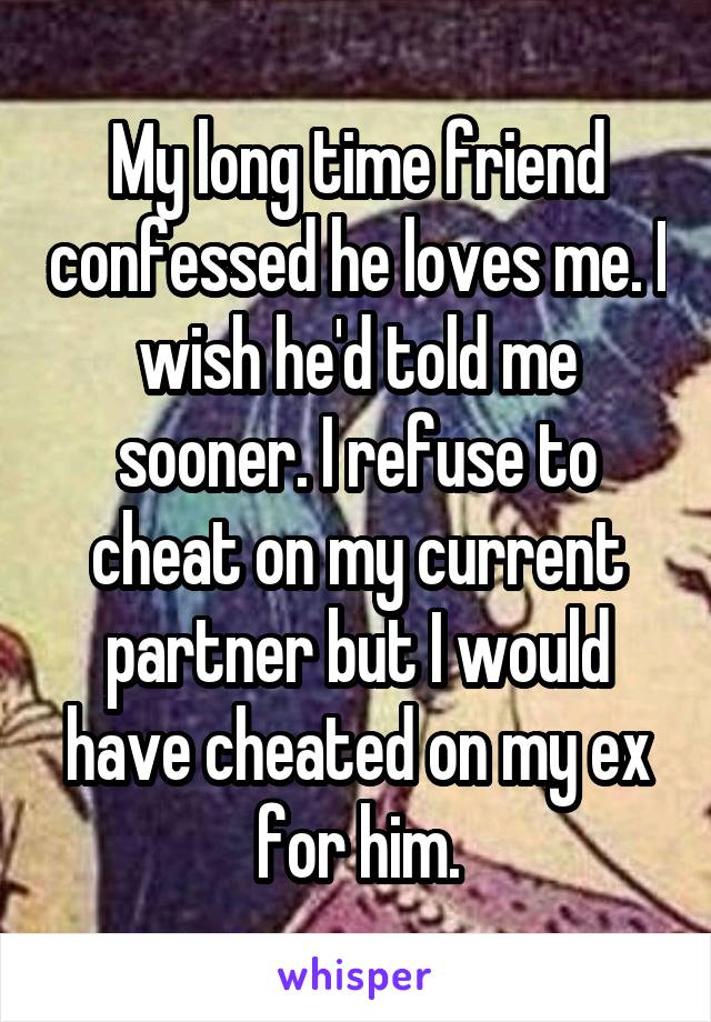 My long time friend confessed he loves me. I wish he'd told me sooner. I refuse to cheat on my current partner but I would have cheated on my ex for him.