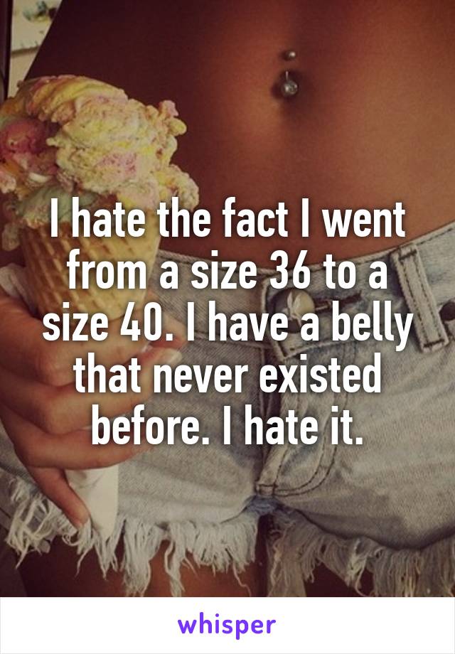 I hate the fact I went from a size 36 to a size 40. I have a belly that never existed before. I hate it.