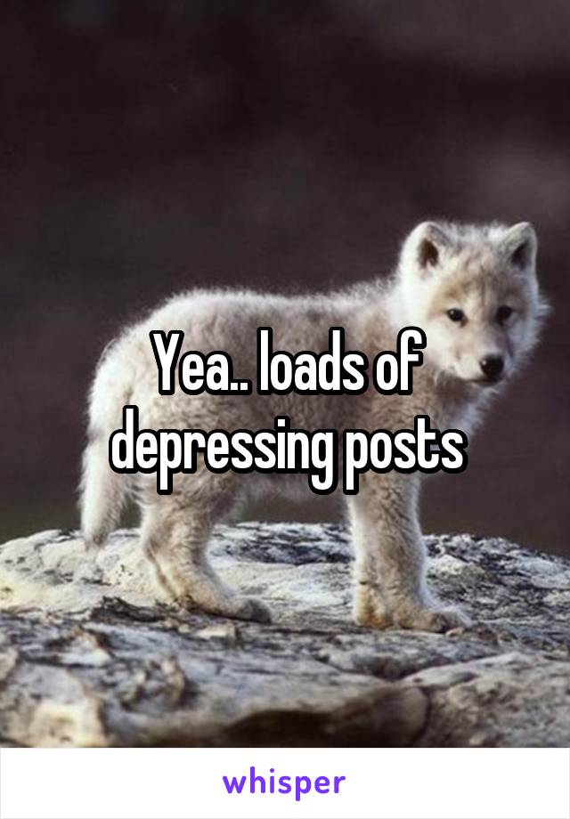 Yea.. loads of depressing posts