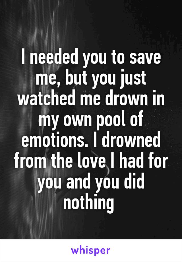 I needed you to save me, but you just watched me drown in my own pool of emotions. I drowned from the love I had for you and you did nothing 