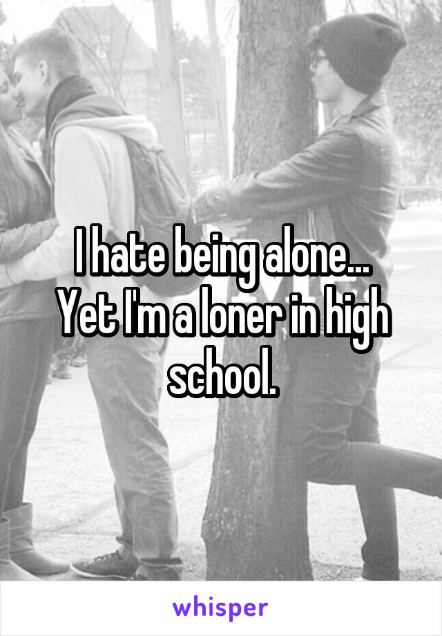 I hate being alone...
Yet I'm a loner in high school.