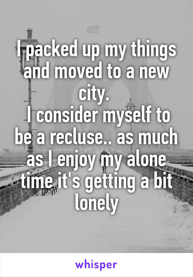 I packed up my things and moved to a new city. 
 I consider myself to be a recluse.. as much as I enjoy my alone time it's getting a bit lonely
