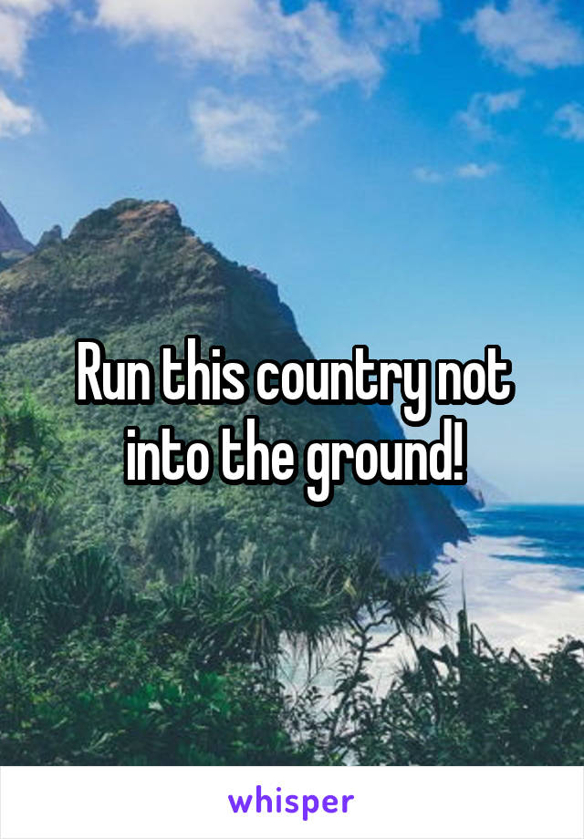 Run this country not into the ground!