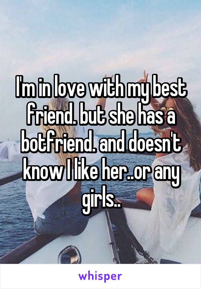 I'm in love with my best friend. but she has a botfriend. and doesn't know I like her..or any girls..