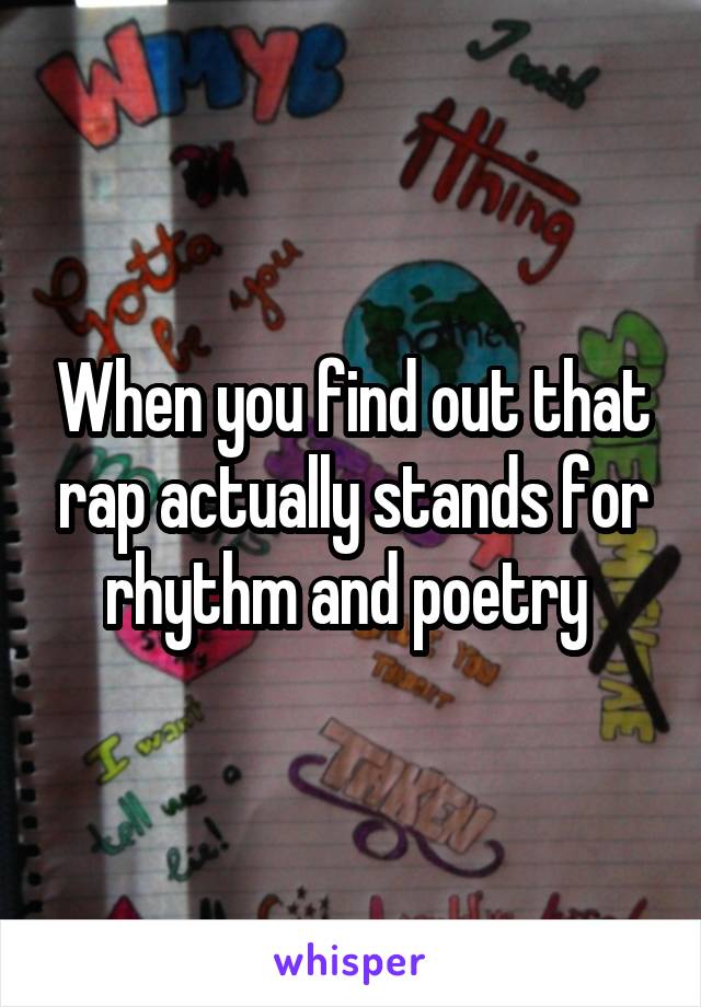 When you find out that rap actually stands for rhythm and poetry 