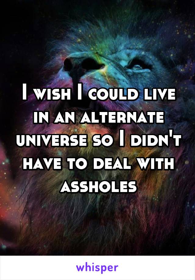 I wish I could live in an alternate universe so I didn't have to deal with assholes