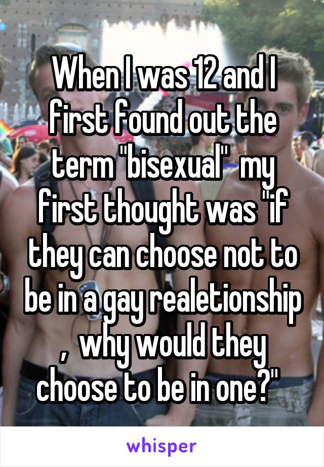 When I was 12 and I first found out the term "bisexual"  my first thought was "if they can choose not to be in a gay realetionship ,  why would they choose to be in one?"  