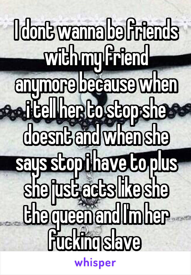 I dont wanna be friends with my friend anymore because when i tell her to stop she doesnt and when she says stop i have to plus she just acts like she the queen and I'm her fucking slave 