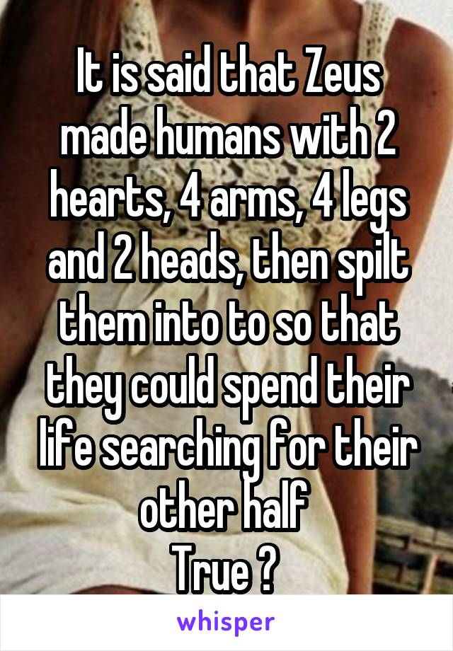 It is said that Zeus made humans with 2 hearts, 4 arms, 4 legs and 2 heads, then spilt them into to so that they could spend their life searching for their other half 
True ? 