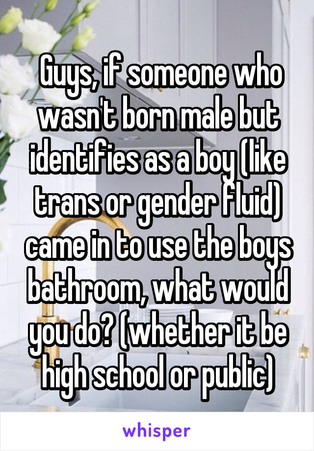  Guys, if someone who wasn't born male but identifies as a boy (like trans or gender fluid) came in to use the boys bathroom, what would you do? (whether it be high school or public)