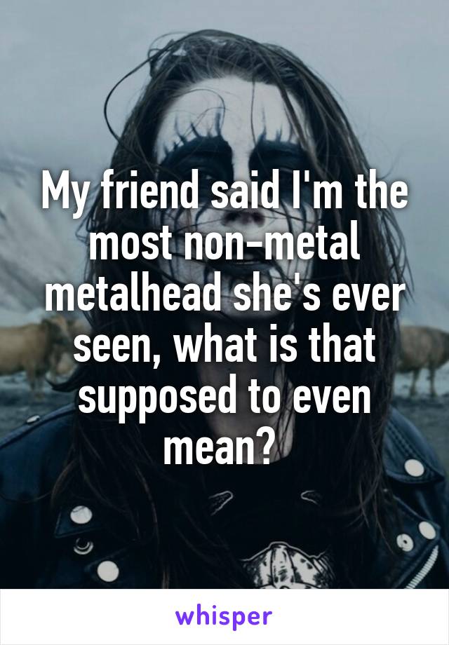 My friend said I'm the most non-metal metalhead she's ever seen, what is that supposed to even mean? 