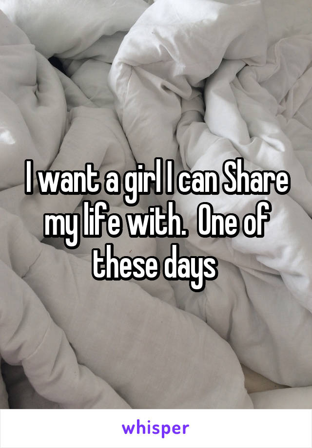 I want a girl I can Share my life with.  One of these days 