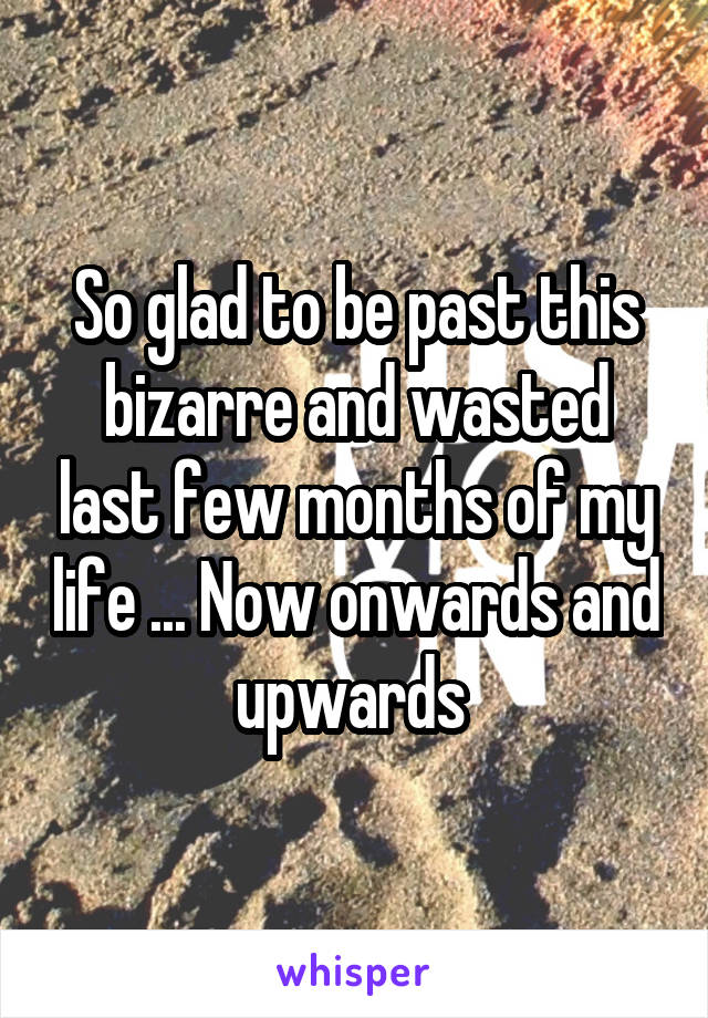 So glad to be past this bizarre and wasted last few months of my life ... Now onwards and upwards 