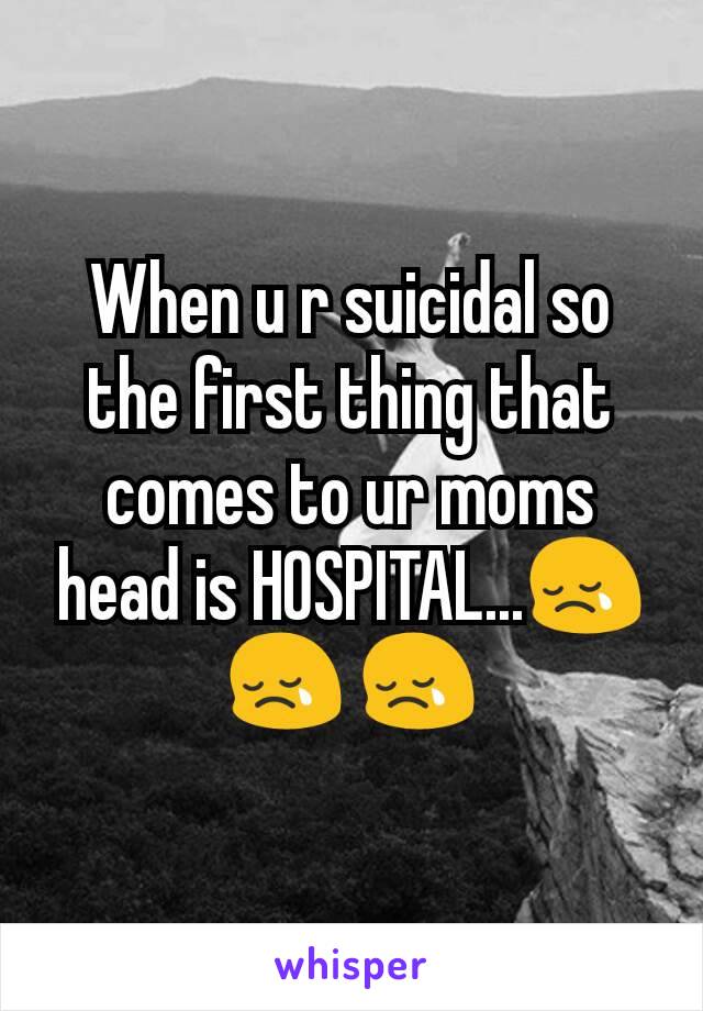 When u r suicidal so the first thing that comes to ur moms head is HOSPITAL...😢😢 😢