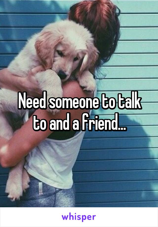 Need someone to talk to and a friend...