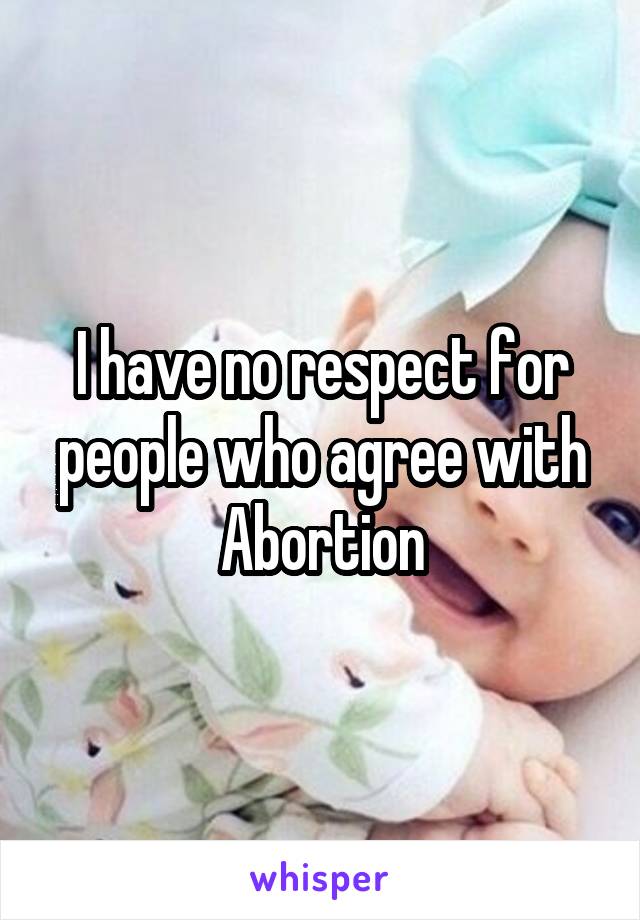 I have no respect for people who agree with Abortion