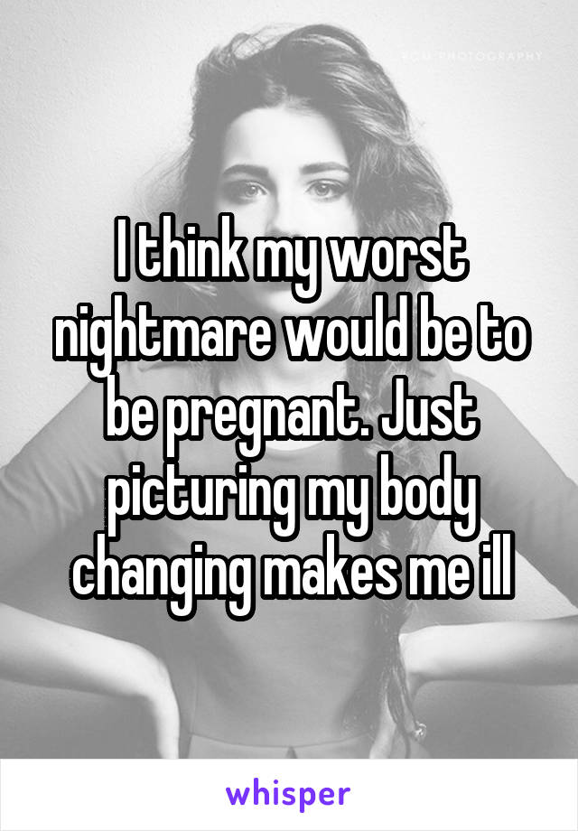 I think my worst nightmare would be to be pregnant. Just picturing my body changing makes me ill