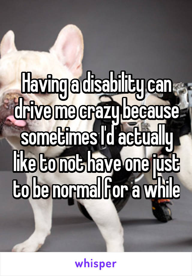 Having a disability can drive me crazy because sometimes I'd actually like to not have one just to be normal for a while