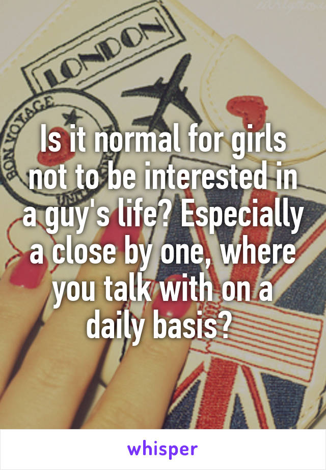 Is it normal for girls not to be interested in a guy's life? Especially a close by one, where you talk with on a daily basis? 