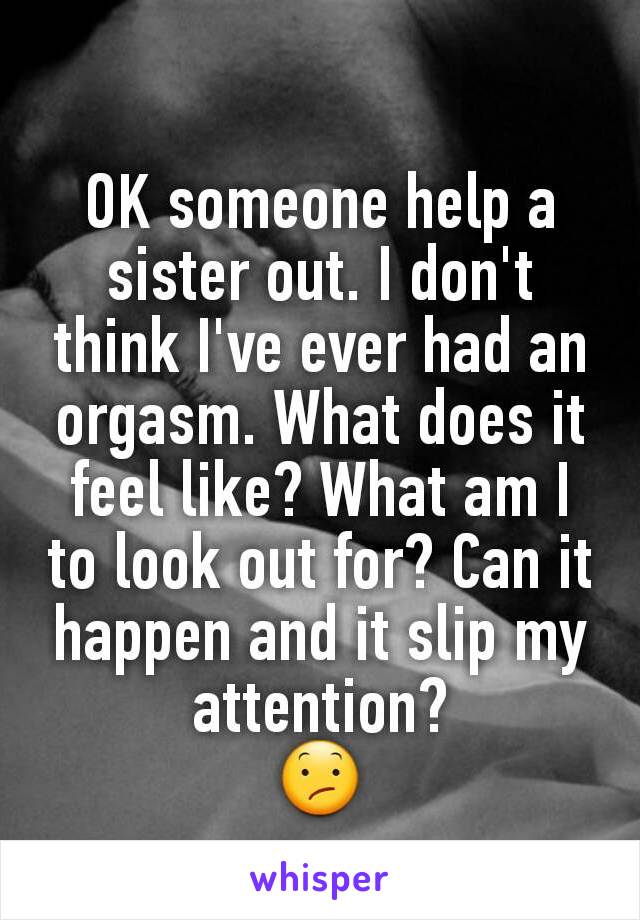 OK someone help a sister out. I don't think I've ever had an orgasm. What does it feel like? What am I to look out for? Can it happen and it slip my attention?
😕