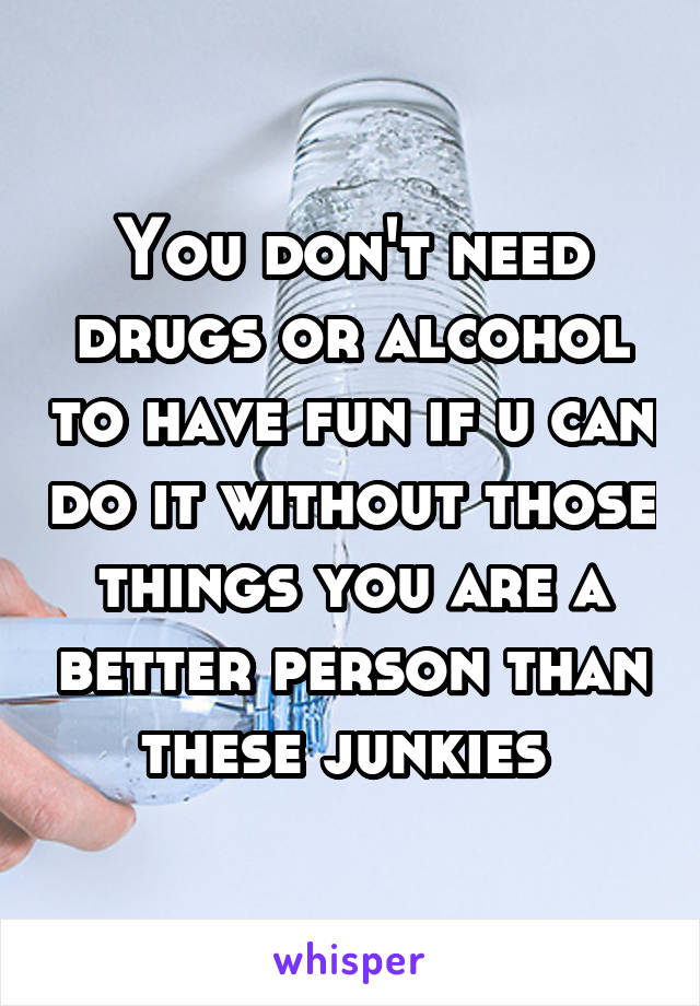 You don't need drugs or alcohol to have fun if u can do it without those things you are a better person than these junkies 