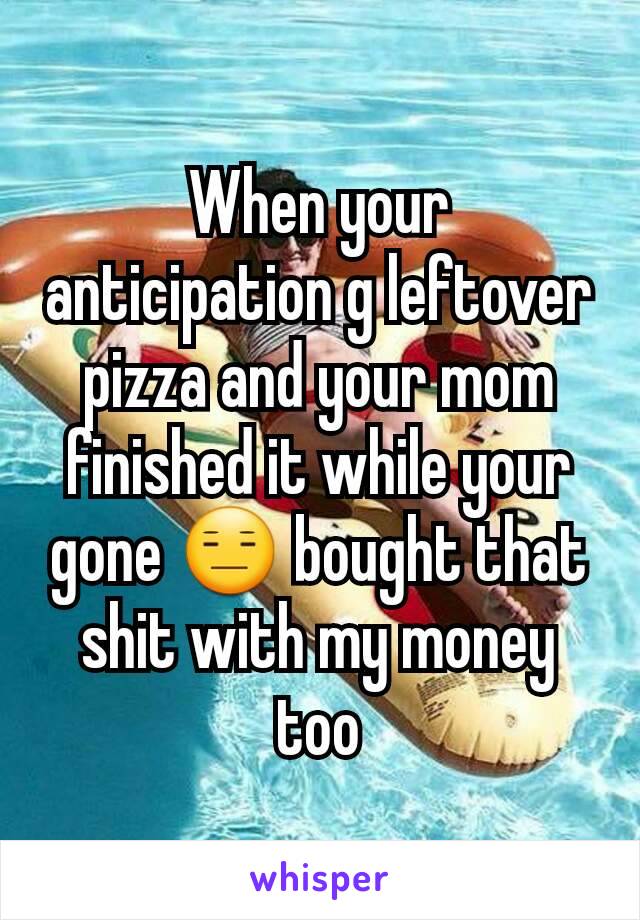 When your anticipation g leftover pizza and your mom finished it while your gone 😑 bought that shit with my money too