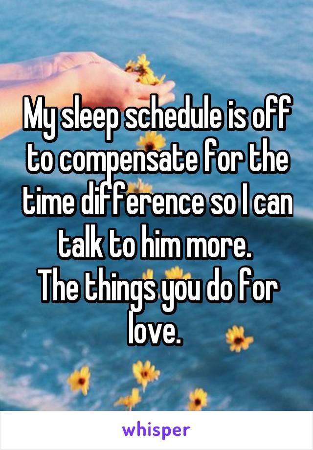 My sleep schedule is off to compensate for the time difference so I can talk to him more. 
The things you do for love. 