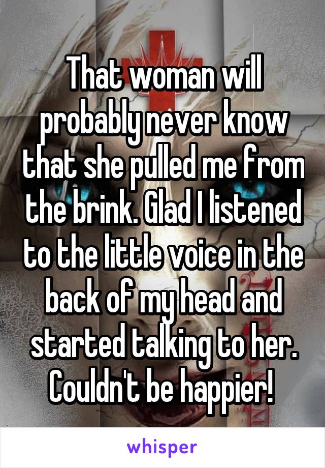 That woman will probably never know that she pulled me from the brink. Glad I listened to the little voice in the back of my head and started talking to her. Couldn't be happier! 