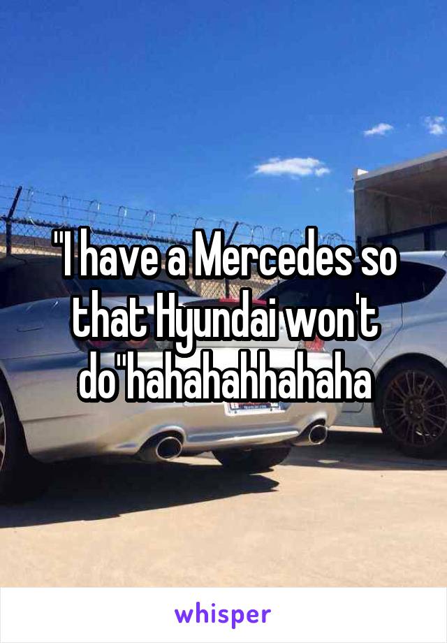 "I have a Mercedes so that Hyundai won't do"hahahahhahaha